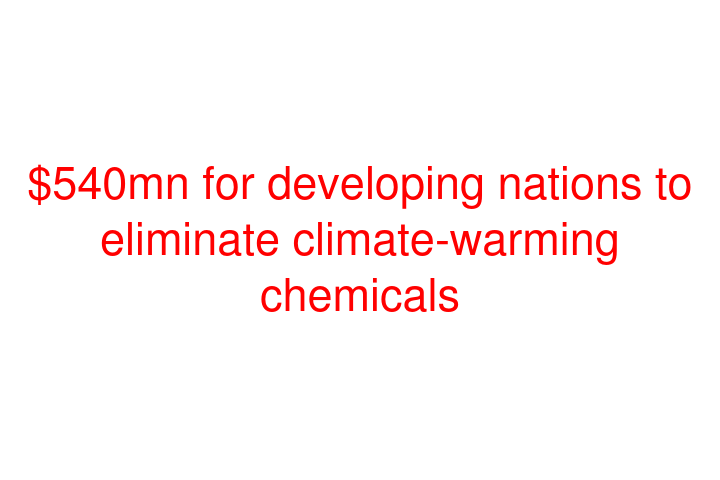 $540mn for developing nations to eliminate climate-warming chemicals