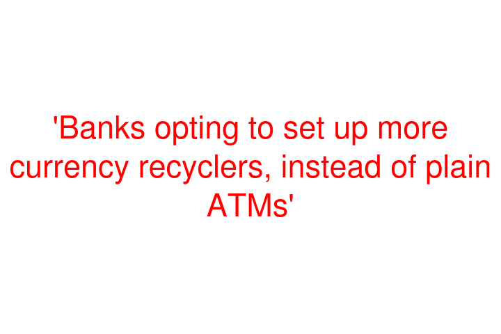 'Banks opting to set up more currency recyclers, instead of plain ATMs'