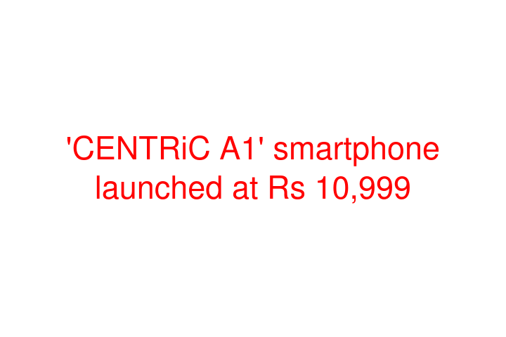 'CENTRiC A1' smartphone launched at Rs 10,999