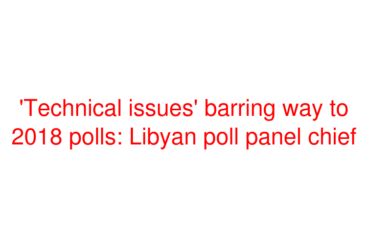 'Technical issues' barring way to 2018 polls: Libyan poll panel chief