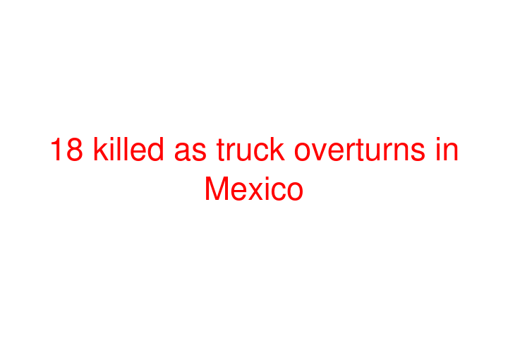 18 killed as truck overturns in Mexico