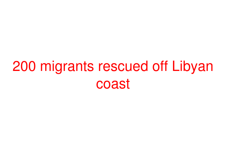 200 migrants rescued off Libyan coast