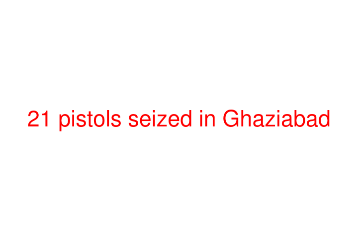 21 pistols seized in Ghaziabad