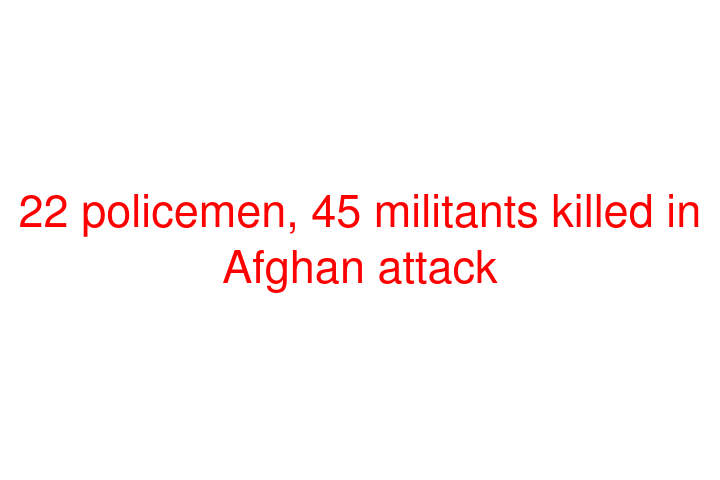 22 policemen, 45 militants killed in Afghan attack