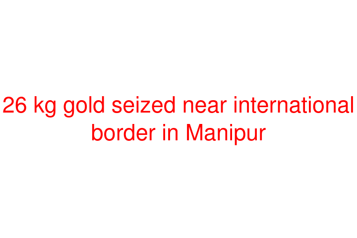 26 kg gold seized near international border in Manipur