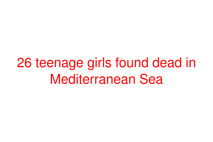 26 teenage girls found dead in Mediterranean Sea