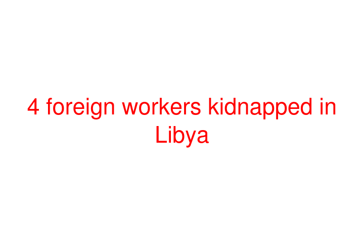 4 foreign workers kidnapped in Libya