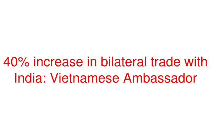 40% increase in bilateral trade with India: Vietnamese Ambassador