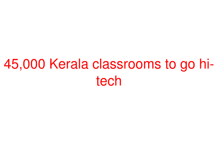 45,000 Kerala classrooms to go hi-tech