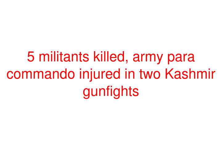 5 militants killed, army para commando injured in two Kashmir gunfights