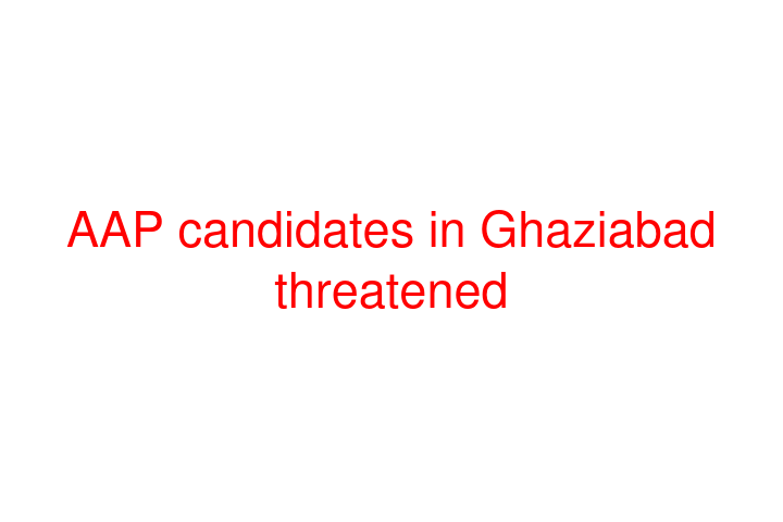 AAP candidates in Ghaziabad threatened