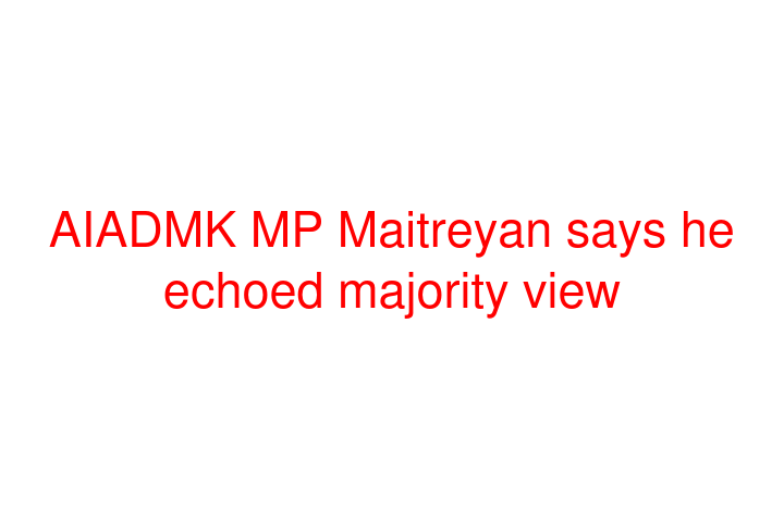 AIADMK MP Maitreyan says he echoed majority view