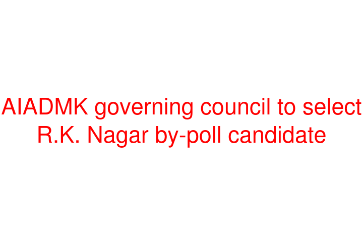 AIADMK governing council to select R.K. Nagar by-poll candidate