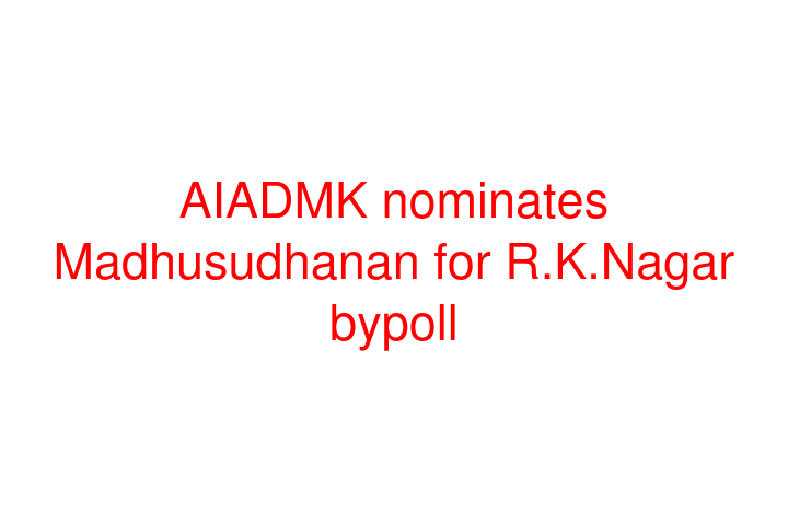 AIADMK nominates Madhusudhanan for R.K.Nagar bypoll