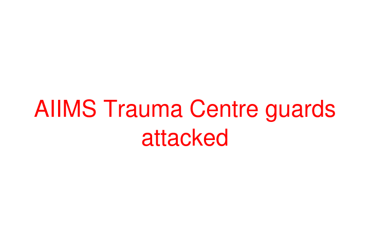 AIIMS Trauma Centre guards attacked