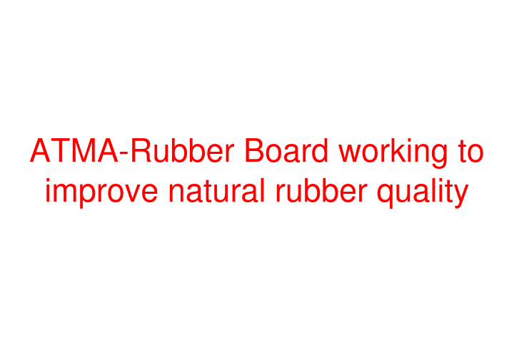 ATMA-Rubber Board working to improve natural rubber quality