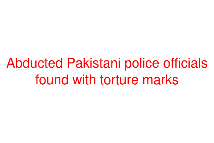 Abducted Pakistani police officials found with torture marks