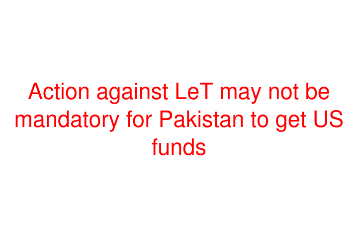 Action against LeT may not be mandatory for Pakistan to get US funds