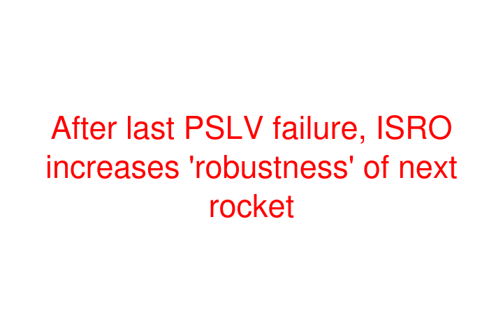 After last PSLV failure, ISRO increases 'robustness' of next rocket