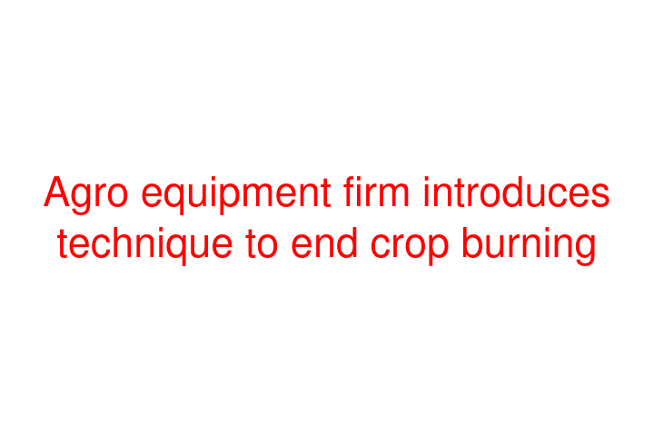 Agro equipment firm introduces technique to end crop burning