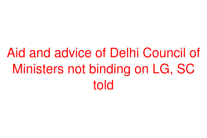 Aid and advice of Delhi Council of Ministers not binding on LG, SC told