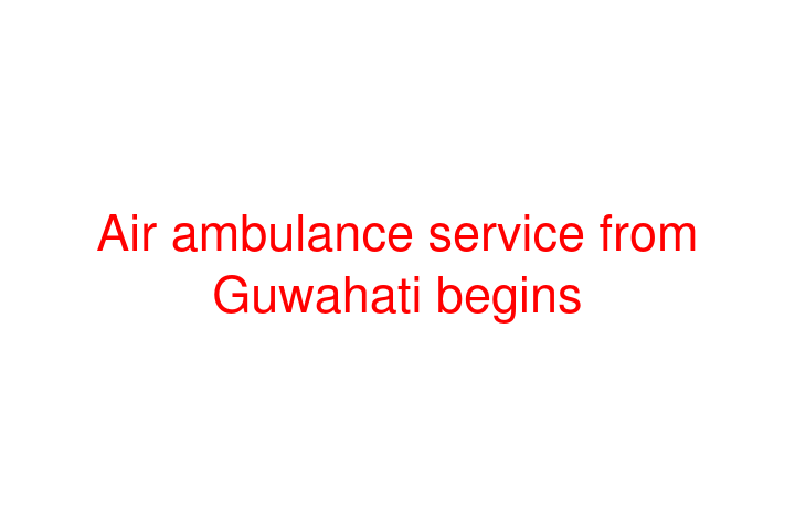 Air ambulance service from Guwahati begins