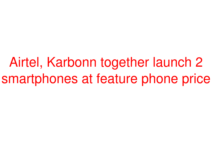 Airtel, Karbonn together launch 2 smartphones at feature phone price