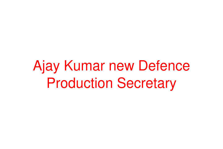 Ajay Kumar new Defence Production Secretary