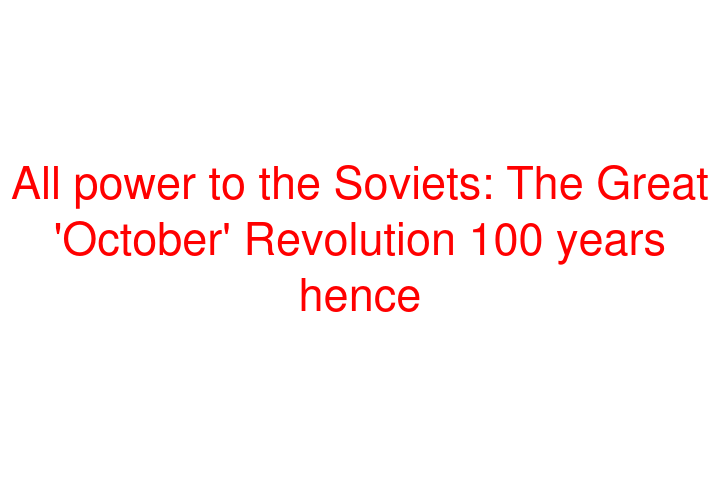 All power to the Soviets: The Great 'October' Revolution 100 years hence