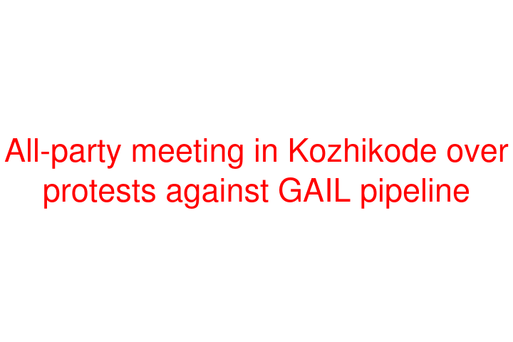 All-party meeting in Kozhikode over protests against GAIL pipeline