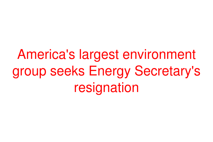 America's largest environment group seeks Energy Secretary's resignation