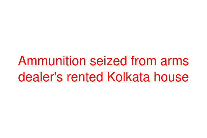 Ammunition seized from arms dealer's rented Kolkata house