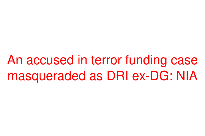 An accused in terror funding case masqueraded as DRI ex-DG: NIA