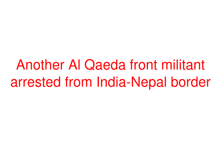 Another Al Qaeda front militant arrested from India-Nepal border