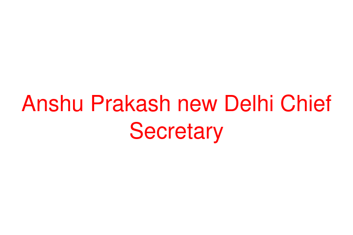 Anshu Prakash new Delhi Chief Secretary