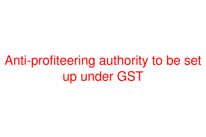 Anti-profiteering authority to be set up under GST