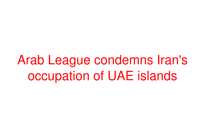 Arab League condemns Iran's occupation of UAE islands