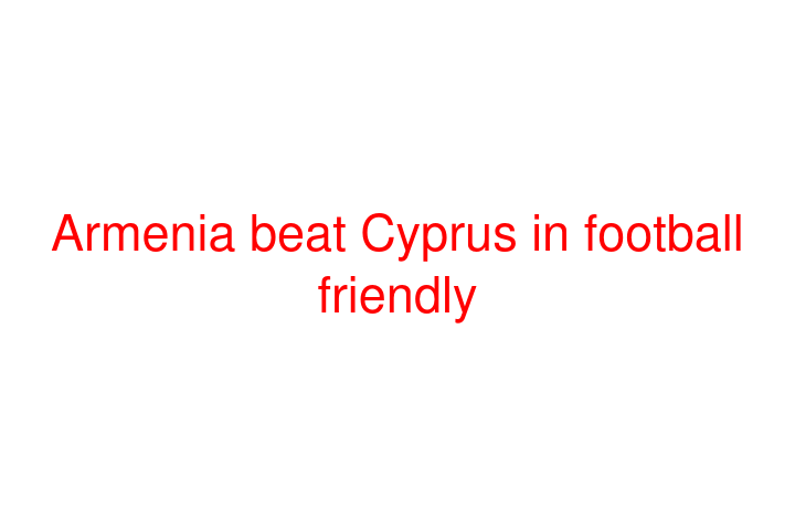 Armenia beat Cyprus in football friendly