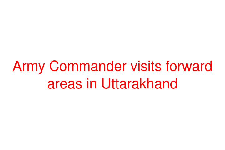 Army Commander visits forward areas in Uttarakhand