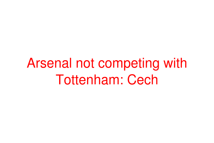 Arsenal not competing with Tottenham: Cech