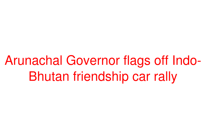 Arunachal Governor flags off Indo-Bhutan friendship car rally