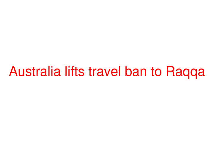 Australia lifts travel ban to Raqqa