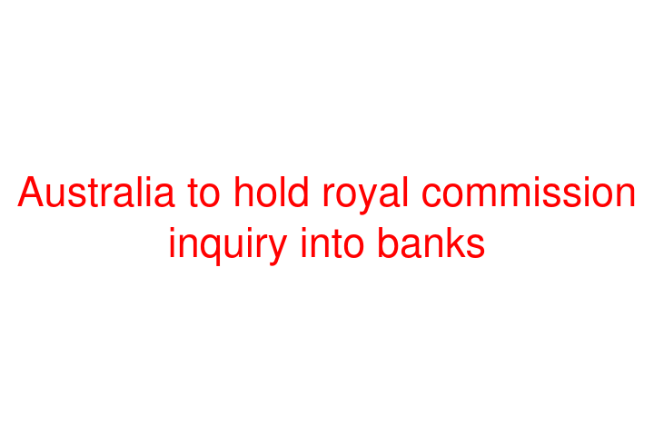 Australia to hold royal commission inquiry into banks