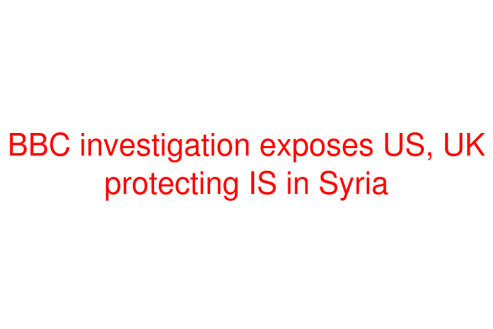 BBC investigation exposes US, UK protecting IS in Syria