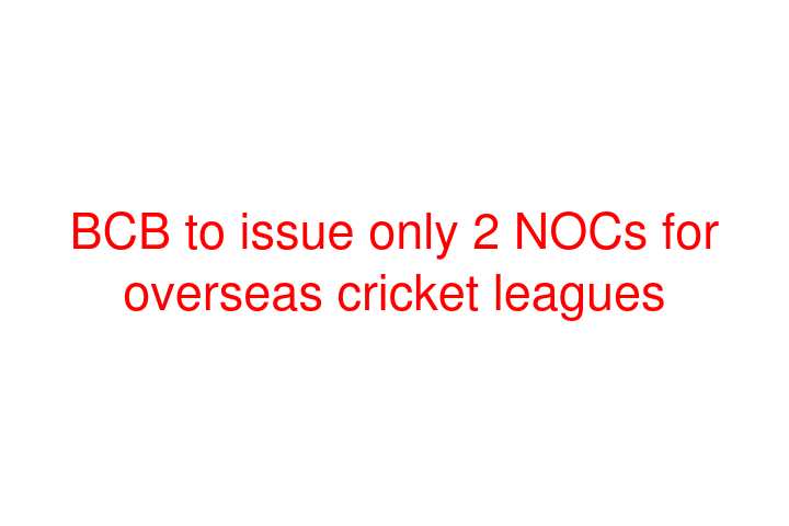 BCB to issue only 2 NOCs for overseas cricket leagues