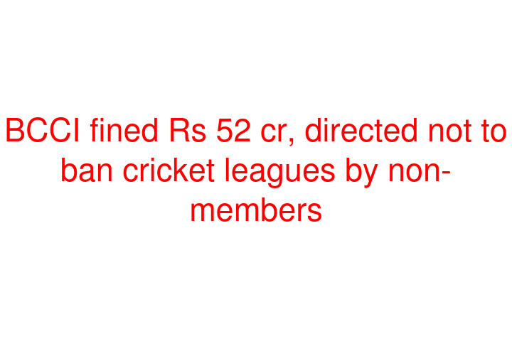 BCCI fined Rs 52 cr, directed not to ban cricket leagues by non-members