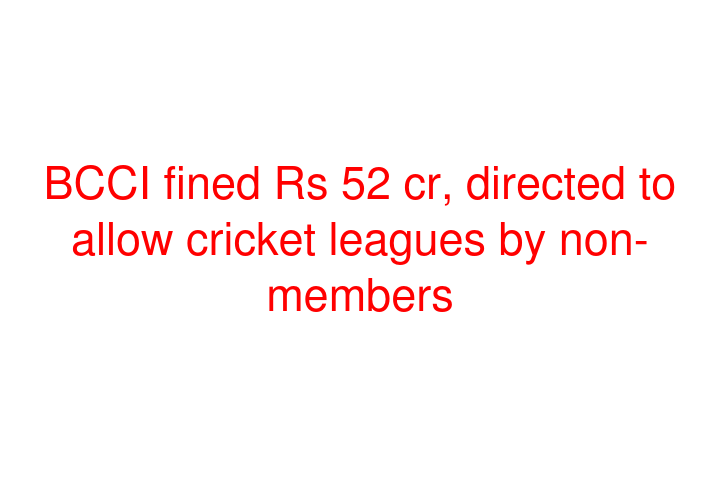 BCCI fined Rs 52 cr, directed to allow cricket leagues by non-members