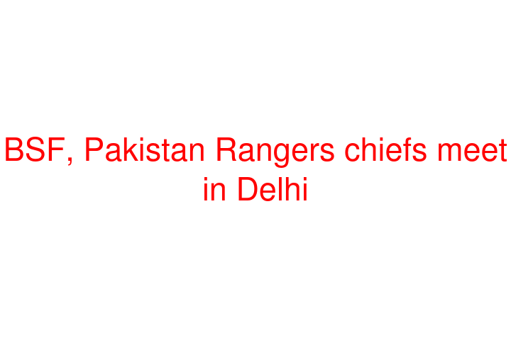 BSF, Pakistan Rangers chiefs meet in Delhi