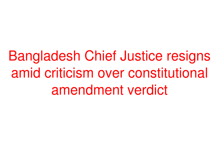 Bangladesh Chief Justice resigns amid criticism over constitutional amendment verdict