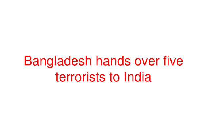 Bangladesh hands over five terrorists to India